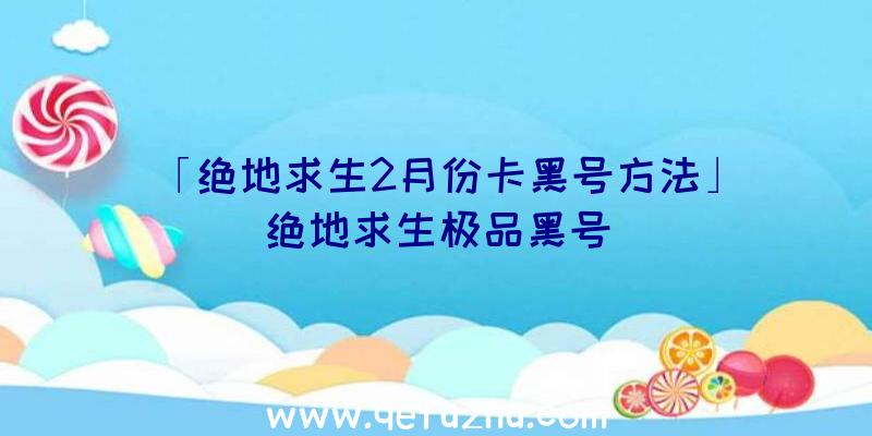 「绝地求生2月份卡黑号方法」|绝地求生极品黑号